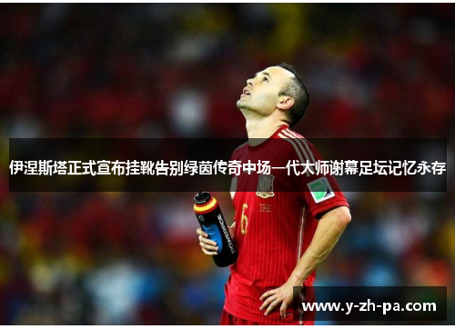 伊涅斯塔正式宣布挂靴告别绿茵传奇中场一代大师谢幕足坛记忆永存