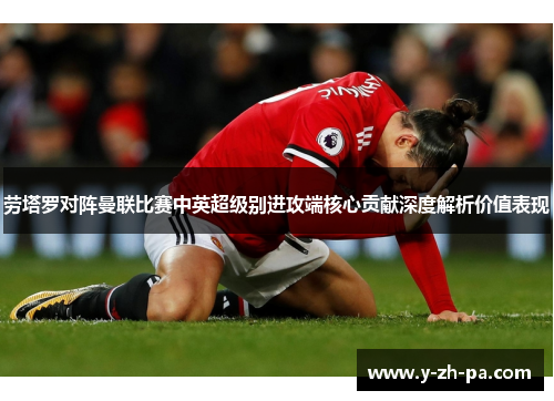 劳塔罗对阵曼联比赛中英超级别进攻端核心贡献深度解析价值表现
