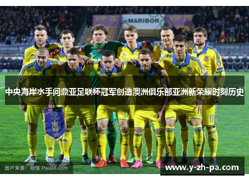 中央海岸水手问鼎亚足联杯冠军创造澳洲俱乐部亚洲新荣耀时刻历史