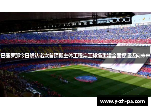 巴塞罗那今日确认诺坎普顶棚主体工程完工球场重建全面提速迈向未来