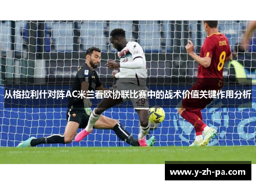 从格拉利什对阵AC米兰看欧协联比赛中的战术价值关键作用分析 从格拉利什对阵AC米兰看欧协联比赛中的战术价值关键作用分析