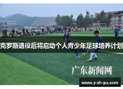 克罗斯退役后将启动个人青少年足球培养计划 克罗斯退役后将启动个人青少年足球培养计划