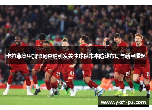 卡拉菲奥里加盟阿森纳引发关注球队未来防线布局与新星崛起 卡拉菲奥里加盟阿森纳引发关注球队未来防线布局与新星崛起