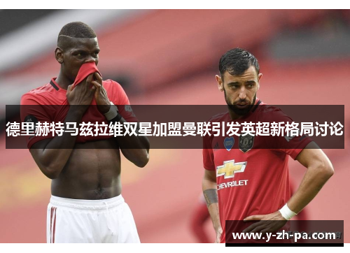 德里赫特马兹拉维双星加盟曼联引发英超新格局讨论 德里赫特马兹拉维双星加盟曼联引发英超新格局讨论