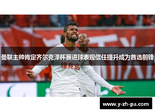 曼联主帅肯定齐尔克泽杯赛进球表现信任提升成为首选前锋 曼联主帅肯定齐尔克泽杯赛进球表现信任提升成为首选前锋