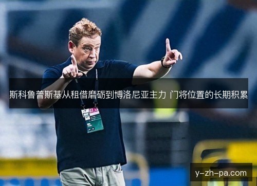 斯科鲁普斯基从租借磨砺到博洛尼亚主力 门将位置的长期积累 斯科鲁普斯基从租借磨砺到博洛尼亚主力 门将位置的长期积累